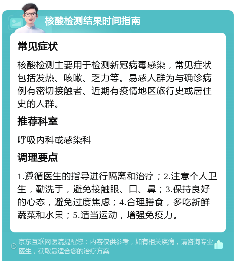 核酸检测结果时间指南 常见症状 核酸检测主要用于检测新冠病毒感染，常见症状包括发热、咳嗽、乏力等。易感人群为与确诊病例有密切接触者、近期有疫情地区旅行史或居住史的人群。 推荐科室 呼吸内科或感染科 调理要点 1.遵循医生的指导进行隔离和治疗；2.注意个人卫生，勤洗手，避免接触眼、口、鼻；3.保持良好的心态，避免过度焦虑；4.合理膳食，多吃新鲜蔬菜和水果；5.适当运动，增强免疫力。