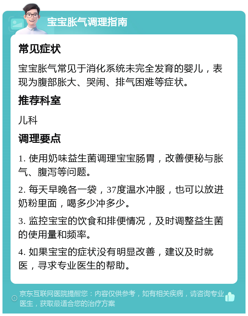 宝宝胀气调理指南 常见症状 宝宝胀气常见于消化系统未完全发育的婴儿，表现为腹部胀大、哭闹、排气困难等症状。 推荐科室 儿科 调理要点 1. 使用奶味益生菌调理宝宝肠胃，改善便秘与胀气、腹泻等问题。 2. 每天早晚各一袋，37度温水冲服，也可以放进奶粉里面，喝多少冲多少。 3. 监控宝宝的饮食和排便情况，及时调整益生菌的使用量和频率。 4. 如果宝宝的症状没有明显改善，建议及时就医，寻求专业医生的帮助。