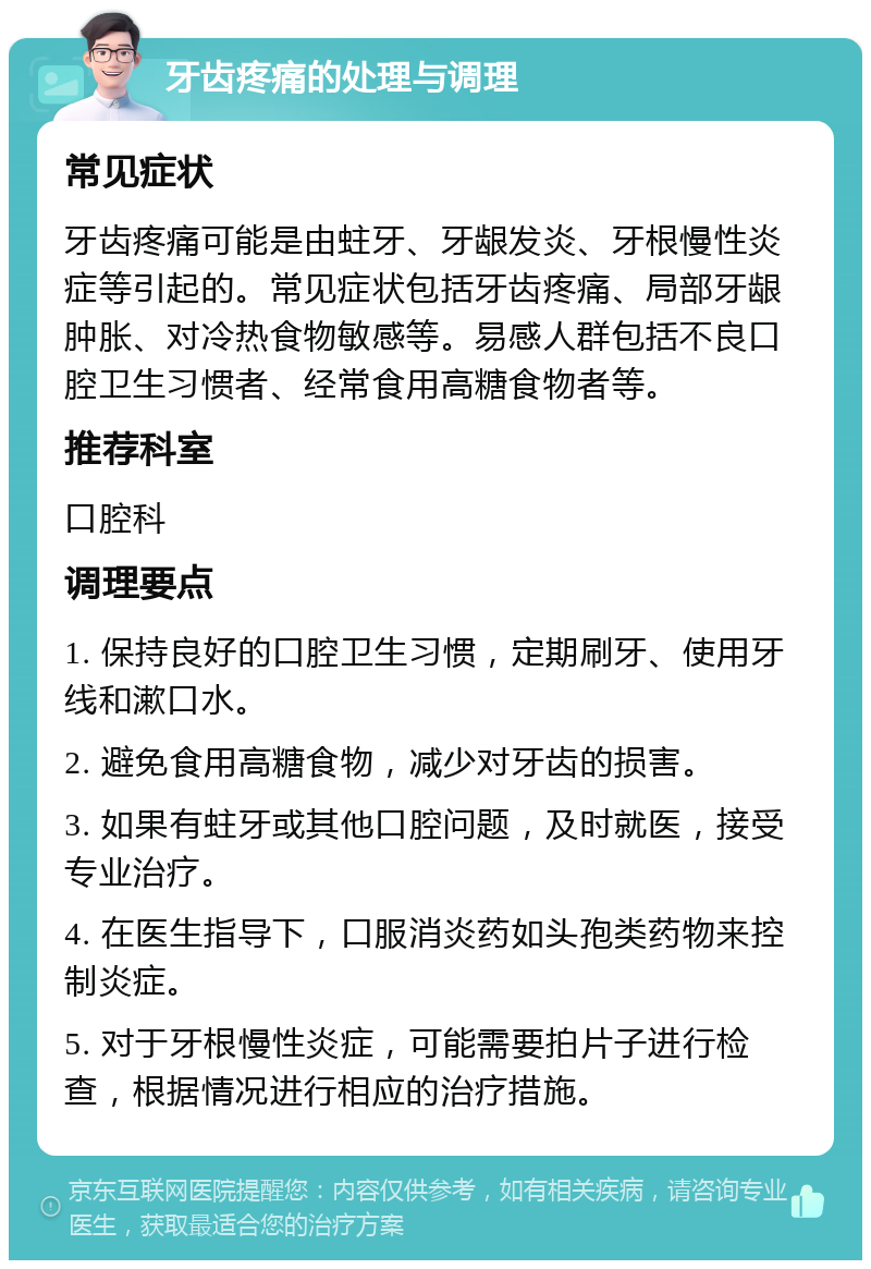 牙齿疼痛的处理与调理 常见症状 牙齿疼痛可能是由蛀牙、牙龈发炎、牙根慢性炎症等引起的。常见症状包括牙齿疼痛、局部牙龈肿胀、对冷热食物敏感等。易感人群包括不良口腔卫生习惯者、经常食用高糖食物者等。 推荐科室 口腔科 调理要点 1. 保持良好的口腔卫生习惯，定期刷牙、使用牙线和漱口水。 2. 避免食用高糖食物，减少对牙齿的损害。 3. 如果有蛀牙或其他口腔问题，及时就医，接受专业治疗。 4. 在医生指导下，口服消炎药如头孢类药物来控制炎症。 5. 对于牙根慢性炎症，可能需要拍片子进行检查，根据情况进行相应的治疗措施。