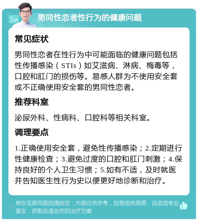 男同性恋者性行为的健康问题 常见症状 男同性恋者在性行为中可能面临的健康问题包括性传播感染（STIs）如艾滋病、淋病、梅毒等，口腔和肛门的损伤等。易感人群为不使用安全套或不正确使用安全套的男同性恋者。 推荐科室 泌尿外科、性病科、口腔科等相关科室。 调理要点 1.正确使用安全套，避免性传播感染；2.定期进行性健康检查；3.避免过度的口腔和肛门刺激；4.保持良好的个人卫生习惯；5.如有不适，及时就医并告知医生性行为史以便更好地诊断和治疗。