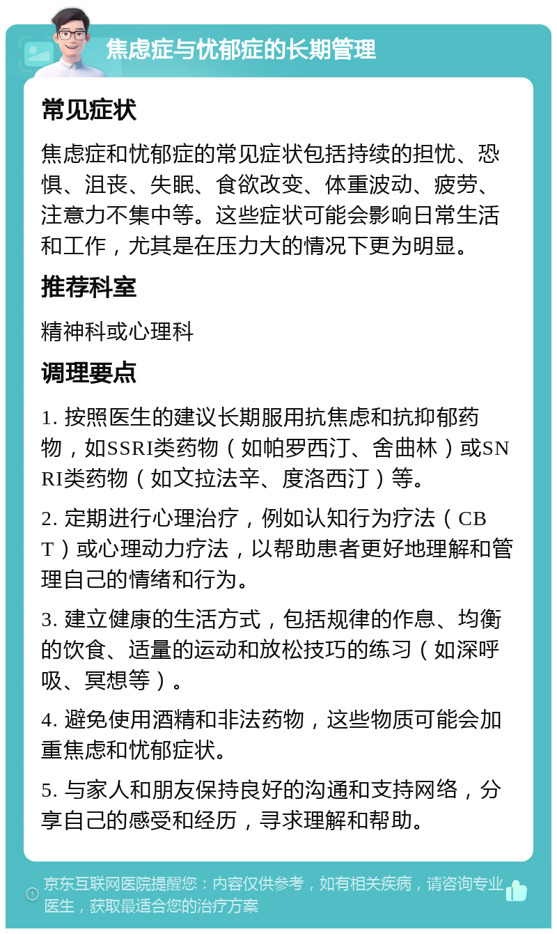 焦虑症与忧郁症的长期管理 常见症状 焦虑症和忧郁症的常见症状包括持续的担忧、恐惧、沮丧、失眠、食欲改变、体重波动、疲劳、注意力不集中等。这些症状可能会影响日常生活和工作，尤其是在压力大的情况下更为明显。 推荐科室 精神科或心理科 调理要点 1. 按照医生的建议长期服用抗焦虑和抗抑郁药物，如SSRI类药物（如帕罗西汀、舍曲林）或SNRI类药物（如文拉法辛、度洛西汀）等。 2. 定期进行心理治疗，例如认知行为疗法（CBT）或心理动力疗法，以帮助患者更好地理解和管理自己的情绪和行为。 3. 建立健康的生活方式，包括规律的作息、均衡的饮食、适量的运动和放松技巧的练习（如深呼吸、冥想等）。 4. 避免使用酒精和非法药物，这些物质可能会加重焦虑和忧郁症状。 5. 与家人和朋友保持良好的沟通和支持网络，分享自己的感受和经历，寻求理解和帮助。