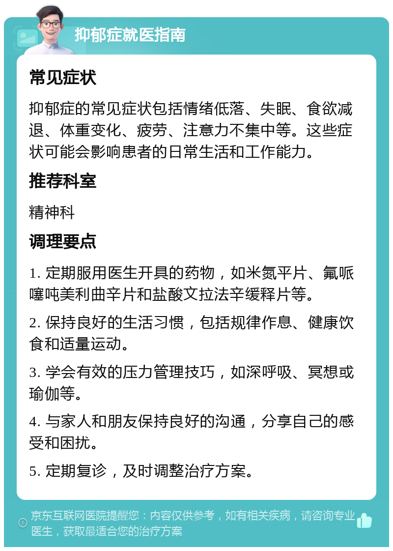 抑郁症就医指南 常见症状 抑郁症的常见症状包括情绪低落、失眠、食欲减退、体重变化、疲劳、注意力不集中等。这些症状可能会影响患者的日常生活和工作能力。 推荐科室 精神科 调理要点 1. 定期服用医生开具的药物，如米氮平片、氟哌噻吨美利曲辛片和盐酸文拉法辛缓释片等。 2. 保持良好的生活习惯，包括规律作息、健康饮食和适量运动。 3. 学会有效的压力管理技巧，如深呼吸、冥想或瑜伽等。 4. 与家人和朋友保持良好的沟通，分享自己的感受和困扰。 5. 定期复诊，及时调整治疗方案。