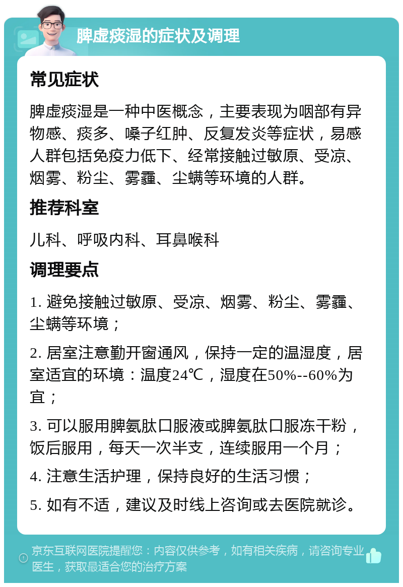 脾虚痰湿的症状及调理 常见症状 脾虚痰湿是一种中医概念，主要表现为咽部有异物感、痰多、嗓子红肿、反复发炎等症状，易感人群包括免疫力低下、经常接触过敏原、受凉、烟雾、粉尘、雾霾、尘螨等环境的人群。 推荐科室 儿科、呼吸内科、耳鼻喉科 调理要点 1. 避免接触过敏原、受凉、烟雾、粉尘、雾霾、尘螨等环境； 2. 居室注意勤开窗通风，保持一定的温湿度，居室适宜的环境：温度24℃，湿度在50%--60%为宜； 3. 可以服用脾氨肽口服液或脾氨肽口服冻干粉，饭后服用，每天一次半支，连续服用一个月； 4. 注意生活护理，保持良好的生活习惯； 5. 如有不适，建议及时线上咨询或去医院就诊。