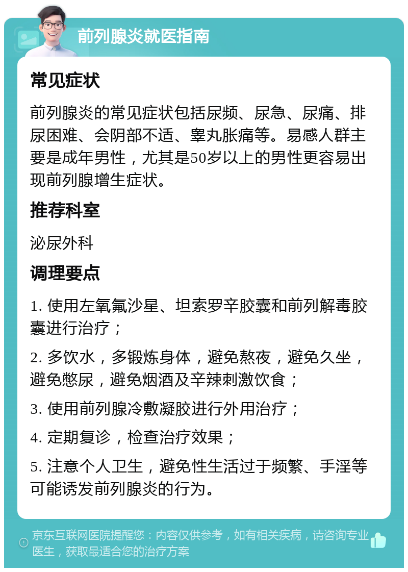 前列腺炎就医指南 常见症状 前列腺炎的常见症状包括尿频、尿急、尿痛、排尿困难、会阴部不适、睾丸胀痛等。易感人群主要是成年男性，尤其是50岁以上的男性更容易出现前列腺增生症状。 推荐科室 泌尿外科 调理要点 1. 使用左氧氟沙星、坦索罗辛胶囊和前列解毒胶囊进行治疗； 2. 多饮水，多锻炼身体，避免熬夜，避免久坐，避免憋尿，避免烟酒及辛辣刺激饮食； 3. 使用前列腺冷敷凝胶进行外用治疗； 4. 定期复诊，检查治疗效果； 5. 注意个人卫生，避免性生活过于频繁、手淫等可能诱发前列腺炎的行为。