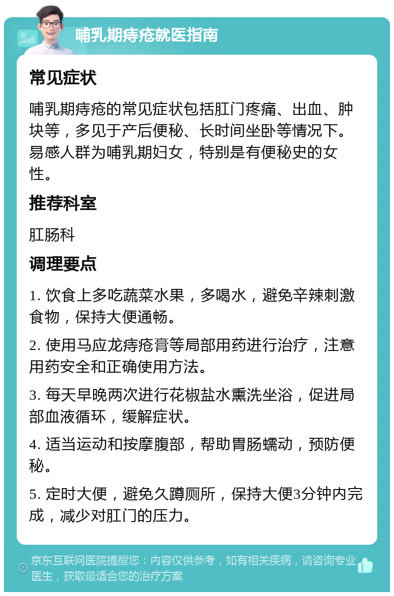 哺乳期痔疮就医指南 常见症状 哺乳期痔疮的常见症状包括肛门疼痛、出血、肿块等，多见于产后便秘、长时间坐卧等情况下。易感人群为哺乳期妇女，特别是有便秘史的女性。 推荐科室 肛肠科 调理要点 1. 饮食上多吃蔬菜水果，多喝水，避免辛辣刺激食物，保持大便通畅。 2. 使用马应龙痔疮膏等局部用药进行治疗，注意用药安全和正确使用方法。 3. 每天早晚两次进行花椒盐水熏洗坐浴，促进局部血液循环，缓解症状。 4. 适当运动和按摩腹部，帮助胃肠蠕动，预防便秘。 5. 定时大便，避免久蹲厕所，保持大便3分钟内完成，减少对肛门的压力。