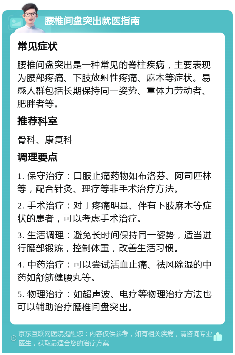 腰椎间盘突出就医指南 常见症状 腰椎间盘突出是一种常见的脊柱疾病，主要表现为腰部疼痛、下肢放射性疼痛、麻木等症状。易感人群包括长期保持同一姿势、重体力劳动者、肥胖者等。 推荐科室 骨科、康复科 调理要点 1. 保守治疗：口服止痛药物如布洛芬、阿司匹林等，配合针灸、理疗等非手术治疗方法。 2. 手术治疗：对于疼痛明显、伴有下肢麻木等症状的患者，可以考虑手术治疗。 3. 生活调理：避免长时间保持同一姿势，适当进行腰部锻炼，控制体重，改善生活习惯。 4. 中药治疗：可以尝试活血止痛、祛风除湿的中药如舒筋健腰丸等。 5. 物理治疗：如超声波、电疗等物理治疗方法也可以辅助治疗腰椎间盘突出。