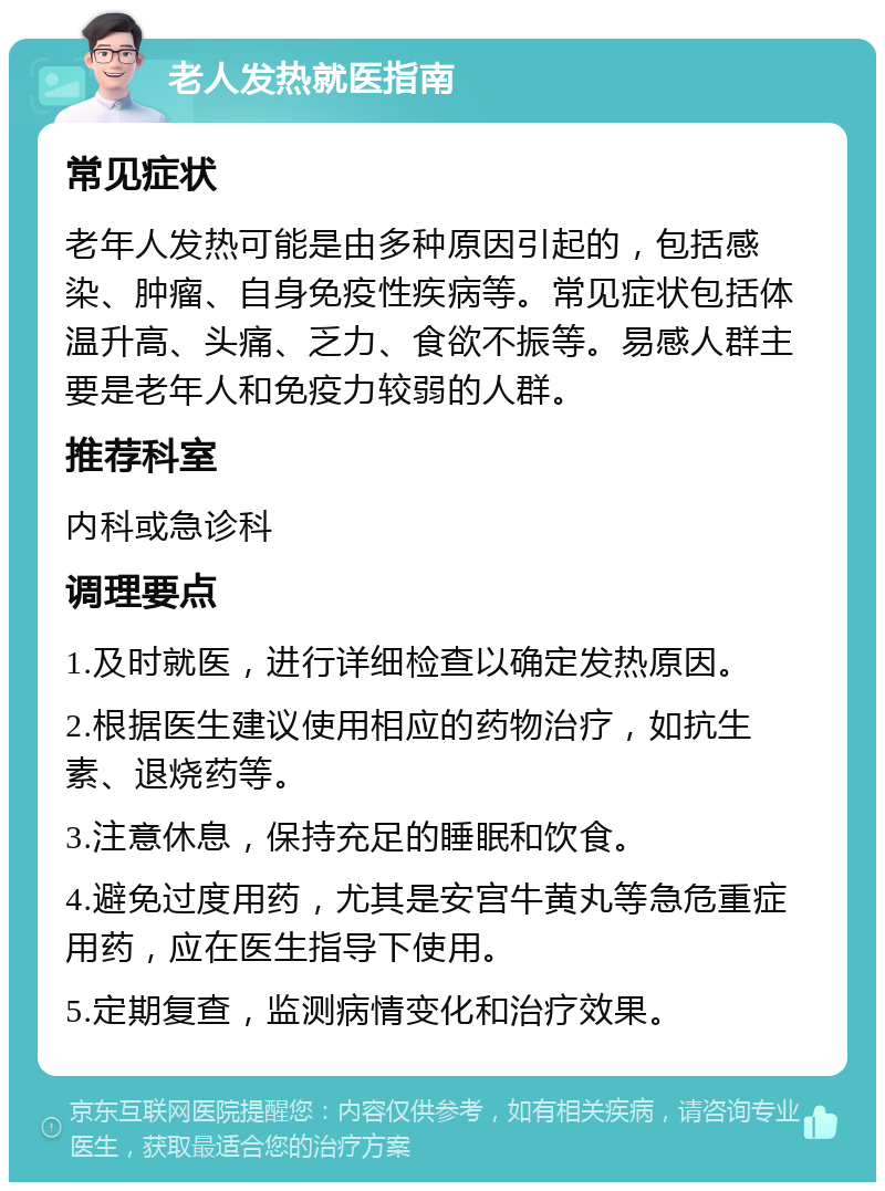 老人发热就医指南 常见症状 老年人发热可能是由多种原因引起的，包括感染、肿瘤、自身免疫性疾病等。常见症状包括体温升高、头痛、乏力、食欲不振等。易感人群主要是老年人和免疫力较弱的人群。 推荐科室 内科或急诊科 调理要点 1.及时就医，进行详细检查以确定发热原因。 2.根据医生建议使用相应的药物治疗，如抗生素、退烧药等。 3.注意休息，保持充足的睡眠和饮食。 4.避免过度用药，尤其是安宫牛黄丸等急危重症用药，应在医生指导下使用。 5.定期复查，监测病情变化和治疗效果。