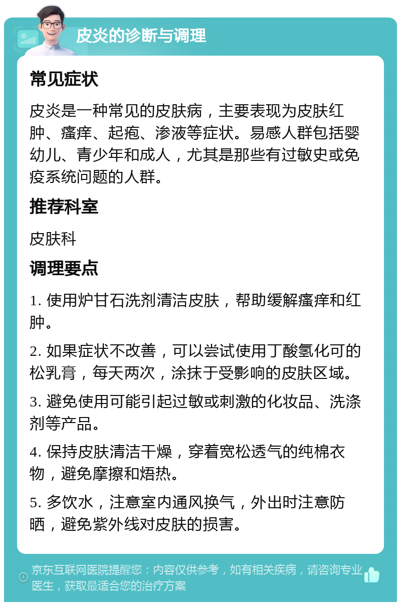 皮炎的诊断与调理 常见症状 皮炎是一种常见的皮肤病，主要表现为皮肤红肿、瘙痒、起疱、渗液等症状。易感人群包括婴幼儿、青少年和成人，尤其是那些有过敏史或免疫系统问题的人群。 推荐科室 皮肤科 调理要点 1. 使用炉甘石洗剂清洁皮肤，帮助缓解瘙痒和红肿。 2. 如果症状不改善，可以尝试使用丁酸氢化可的松乳膏，每天两次，涂抹于受影响的皮肤区域。 3. 避免使用可能引起过敏或刺激的化妆品、洗涤剂等产品。 4. 保持皮肤清洁干燥，穿着宽松透气的纯棉衣物，避免摩擦和焐热。 5. 多饮水，注意室内通风换气，外出时注意防晒，避免紫外线对皮肤的损害。