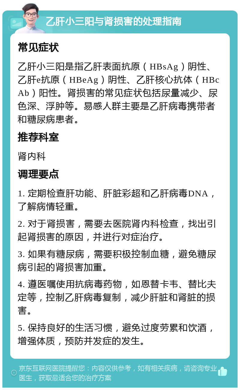 乙肝小三阳与肾损害的处理指南 常见症状 乙肝小三阳是指乙肝表面抗原（HBsAg）阴性、乙肝e抗原（HBeAg）阴性、乙肝核心抗体（HBcAb）阳性。肾损害的常见症状包括尿量减少、尿色深、浮肿等。易感人群主要是乙肝病毒携带者和糖尿病患者。 推荐科室 肾内科 调理要点 1. 定期检查肝功能、肝脏彩超和乙肝病毒DNA，了解病情轻重。 2. 对于肾损害，需要去医院肾内科检查，找出引起肾损害的原因，并进行对症治疗。 3. 如果有糖尿病，需要积极控制血糖，避免糖尿病引起的肾损害加重。 4. 遵医嘱使用抗病毒药物，如恩替卡韦、替比夫定等，控制乙肝病毒复制，减少肝脏和肾脏的损害。 5. 保持良好的生活习惯，避免过度劳累和饮酒，增强体质，预防并发症的发生。