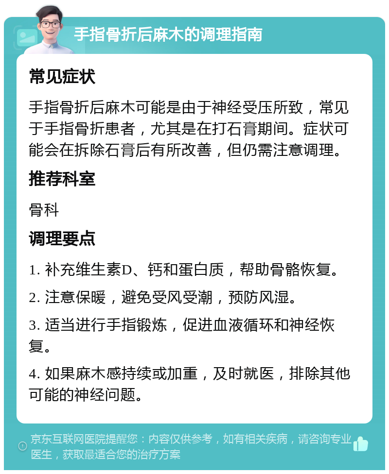 手指骨折后麻木的调理指南 常见症状 手指骨折后麻木可能是由于神经受压所致，常见于手指骨折患者，尤其是在打石膏期间。症状可能会在拆除石膏后有所改善，但仍需注意调理。 推荐科室 骨科 调理要点 1. 补充维生素D、钙和蛋白质，帮助骨骼恢复。 2. 注意保暖，避免受风受潮，预防风湿。 3. 适当进行手指锻炼，促进血液循环和神经恢复。 4. 如果麻木感持续或加重，及时就医，排除其他可能的神经问题。