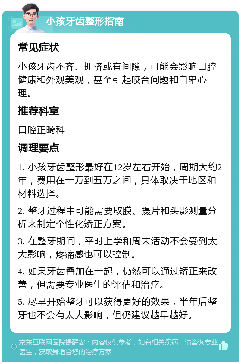 小孩牙齿整形指南 常见症状 小孩牙齿不齐、拥挤或有间隙，可能会影响口腔健康和外观美观，甚至引起咬合问题和自卑心理。 推荐科室 口腔正畸科 调理要点 1. 小孩牙齿整形最好在12岁左右开始，周期大约2年，费用在一万到五万之间，具体取决于地区和材料选择。 2. 整牙过程中可能需要取膜、摄片和头影测量分析来制定个性化矫正方案。 3. 在整牙期间，平时上学和周末活动不会受到太大影响，疼痛感也可以控制。 4. 如果牙齿叠加在一起，仍然可以通过矫正来改善，但需要专业医生的评估和治疗。 5. 尽早开始整牙可以获得更好的效果，半年后整牙也不会有太大影响，但仍建议越早越好。