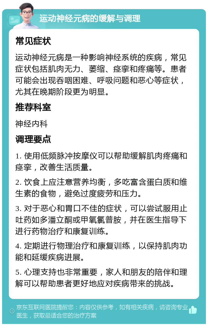 运动神经元病的缓解与调理 常见症状 运动神经元病是一种影响神经系统的疾病，常见症状包括肌肉无力、萎缩、痉挛和疼痛等。患者可能会出现吞咽困难、呼吸问题和恶心等症状，尤其在晚期阶段更为明显。 推荐科室 神经内科 调理要点 1. 使用低频脉冲按摩仪可以帮助缓解肌肉疼痛和痉挛，改善生活质量。 2. 饮食上应注意营养均衡，多吃富含蛋白质和维生素的食物，避免过度疲劳和压力。 3. 对于恶心和胃口不佳的症状，可以尝试服用止吐药如多潘立酮或甲氧氯普胺，并在医生指导下进行药物治疗和康复训练。 4. 定期进行物理治疗和康复训练，以保持肌肉功能和延缓疾病进展。 5. 心理支持也非常重要，家人和朋友的陪伴和理解可以帮助患者更好地应对疾病带来的挑战。