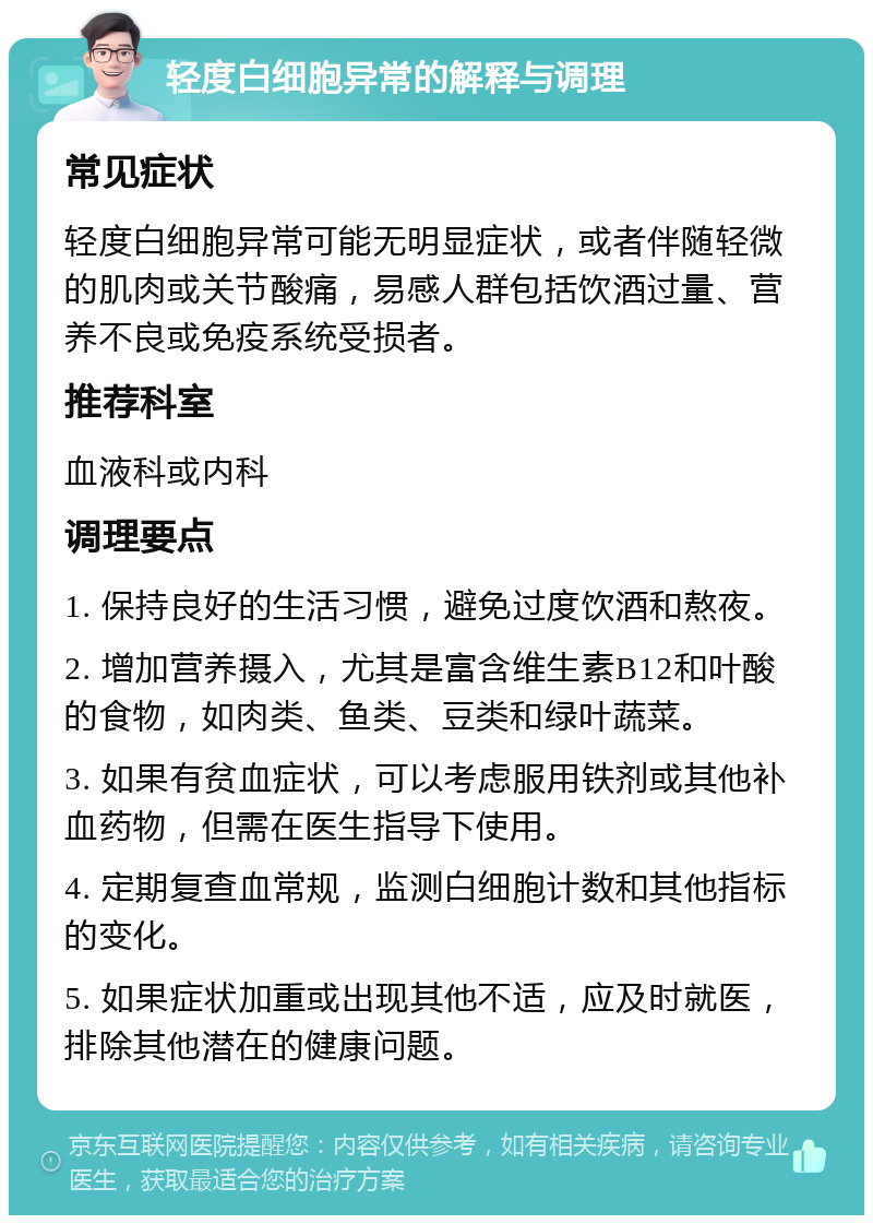 轻度白细胞异常的解释与调理 常见症状 轻度白细胞异常可能无明显症状，或者伴随轻微的肌肉或关节酸痛，易感人群包括饮酒过量、营养不良或免疫系统受损者。 推荐科室 血液科或内科 调理要点 1. 保持良好的生活习惯，避免过度饮酒和熬夜。 2. 增加营养摄入，尤其是富含维生素B12和叶酸的食物，如肉类、鱼类、豆类和绿叶蔬菜。 3. 如果有贫血症状，可以考虑服用铁剂或其他补血药物，但需在医生指导下使用。 4. 定期复查血常规，监测白细胞计数和其他指标的变化。 5. 如果症状加重或出现其他不适，应及时就医，排除其他潜在的健康问题。