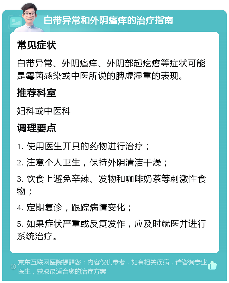 白带异常和外阴瘙痒的治疗指南 常见症状 白带异常、外阴瘙痒、外阴部起疙瘩等症状可能是霉菌感染或中医所说的脾虚湿重的表现。 推荐科室 妇科或中医科 调理要点 1. 使用医生开具的药物进行治疗； 2. 注意个人卫生，保持外阴清洁干燥； 3. 饮食上避免辛辣、发物和咖啡奶茶等刺激性食物； 4. 定期复诊，跟踪病情变化； 5. 如果症状严重或反复发作，应及时就医并进行系统治疗。