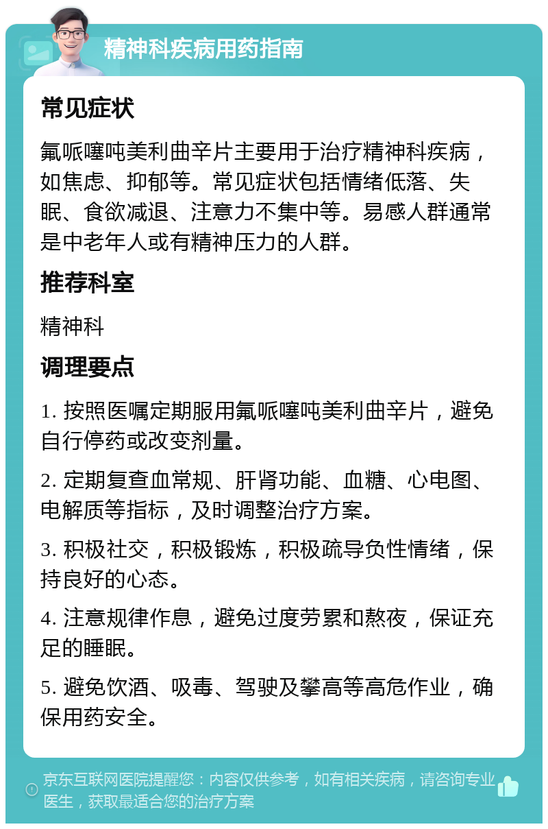 精神科疾病用药指南 常见症状 氟哌噻吨美利曲辛片主要用于治疗精神科疾病，如焦虑、抑郁等。常见症状包括情绪低落、失眠、食欲减退、注意力不集中等。易感人群通常是中老年人或有精神压力的人群。 推荐科室 精神科 调理要点 1. 按照医嘱定期服用氟哌噻吨美利曲辛片，避免自行停药或改变剂量。 2. 定期复查血常规、肝肾功能、血糖、心电图、电解质等指标，及时调整治疗方案。 3. 积极社交，积极锻炼，积极疏导负性情绪，保持良好的心态。 4. 注意规律作息，避免过度劳累和熬夜，保证充足的睡眠。 5. 避免饮酒、吸毒、驾驶及攀高等高危作业，确保用药安全。