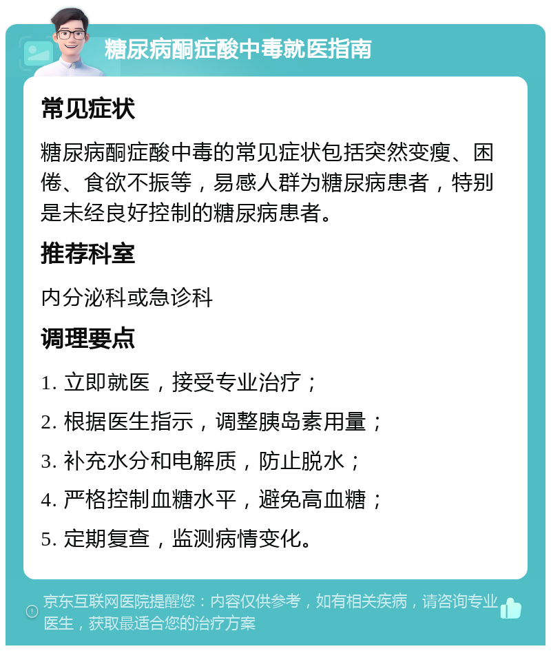 糖尿病酮症酸中毒就医指南 常见症状 糖尿病酮症酸中毒的常见症状包括突然变瘦、困倦、食欲不振等，易感人群为糖尿病患者，特别是未经良好控制的糖尿病患者。 推荐科室 内分泌科或急诊科 调理要点 1. 立即就医，接受专业治疗； 2. 根据医生指示，调整胰岛素用量； 3. 补充水分和电解质，防止脱水； 4. 严格控制血糖水平，避免高血糖； 5. 定期复查，监测病情变化。