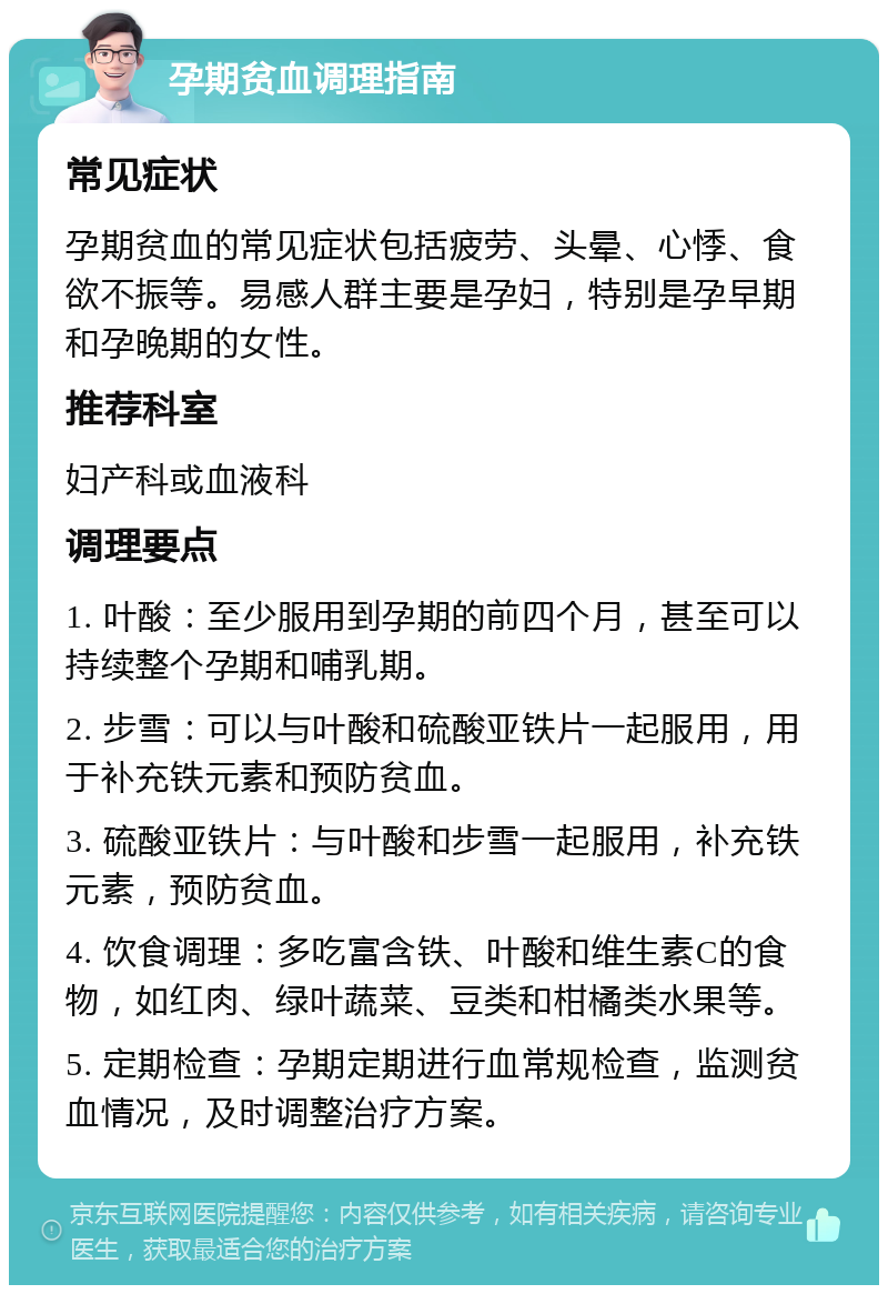 孕期贫血调理指南 常见症状 孕期贫血的常见症状包括疲劳、头晕、心悸、食欲不振等。易感人群主要是孕妇，特别是孕早期和孕晚期的女性。 推荐科室 妇产科或血液科 调理要点 1. 叶酸：至少服用到孕期的前四个月，甚至可以持续整个孕期和哺乳期。 2. 步雪：可以与叶酸和硫酸亚铁片一起服用，用于补充铁元素和预防贫血。 3. 硫酸亚铁片：与叶酸和步雪一起服用，补充铁元素，预防贫血。 4. 饮食调理：多吃富含铁、叶酸和维生素C的食物，如红肉、绿叶蔬菜、豆类和柑橘类水果等。 5. 定期检查：孕期定期进行血常规检查，监测贫血情况，及时调整治疗方案。