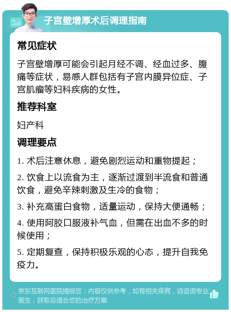 子宫壁增厚术后调理指南 常见症状 子宫壁增厚可能会引起月经不调、经血过多、腹痛等症状，易感人群包括有子宫内膜异位症、子宫肌瘤等妇科疾病的女性。 推荐科室 妇产科 调理要点 1. 术后注意休息，避免剧烈运动和重物提起； 2. 饮食上以流食为主，逐渐过渡到半流食和普通饮食，避免辛辣刺激及生冷的食物； 3. 补充高蛋白食物，适量运动，保持大便通畅； 4. 使用阿胶口服液补气血，但需在出血不多的时候使用； 5. 定期复查，保持积极乐观的心态，提升自我免疫力。