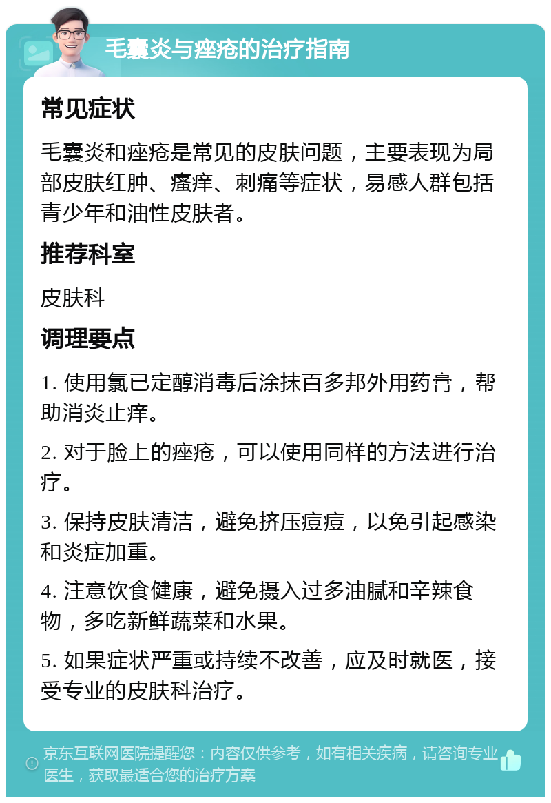 毛囊炎与痤疮的治疗指南 常见症状 毛囊炎和痤疮是常见的皮肤问题，主要表现为局部皮肤红肿、瘙痒、刺痛等症状，易感人群包括青少年和油性皮肤者。 推荐科室 皮肤科 调理要点 1. 使用氯已定醇消毒后涂抹百多邦外用药膏，帮助消炎止痒。 2. 对于脸上的痤疮，可以使用同样的方法进行治疗。 3. 保持皮肤清洁，避免挤压痘痘，以免引起感染和炎症加重。 4. 注意饮食健康，避免摄入过多油腻和辛辣食物，多吃新鲜蔬菜和水果。 5. 如果症状严重或持续不改善，应及时就医，接受专业的皮肤科治疗。