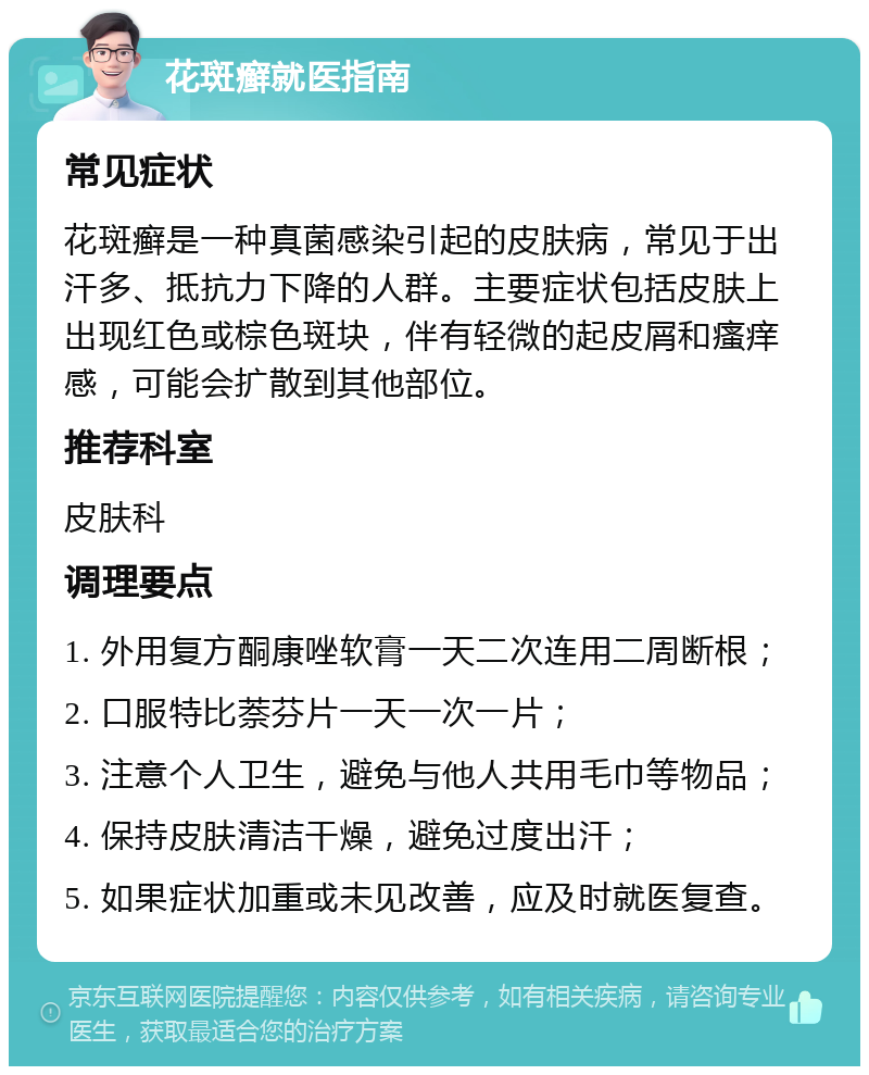 花斑癣就医指南 常见症状 花斑癣是一种真菌感染引起的皮肤病，常见于出汗多、抵抗力下降的人群。主要症状包括皮肤上出现红色或棕色斑块，伴有轻微的起皮屑和瘙痒感，可能会扩散到其他部位。 推荐科室 皮肤科 调理要点 1. 外用复方酮康唑软膏一天二次连用二周断根； 2. 口服特比萘芬片一天一次一片； 3. 注意个人卫生，避免与他人共用毛巾等物品； 4. 保持皮肤清洁干燥，避免过度出汗； 5. 如果症状加重或未见改善，应及时就医复查。