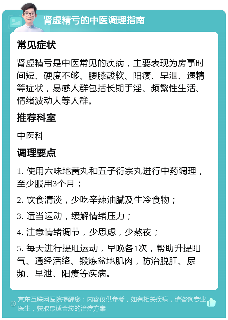 肾虚精亏的中医调理指南 常见症状 肾虚精亏是中医常见的疾病，主要表现为房事时间短、硬度不够、腰膝酸软、阳痿、早泄、遗精等症状，易感人群包括长期手淫、频繁性生活、情绪波动大等人群。 推荐科室 中医科 调理要点 1. 使用六味地黄丸和五子衍宗丸进行中药调理，至少服用3个月； 2. 饮食清淡，少吃辛辣油腻及生冷食物； 3. 适当运动，缓解情绪压力； 4. 注意情绪调节，少思虑，少熬夜； 5. 每天进行提肛运动，早晚各1次，帮助升提阳气、通经活络、锻炼盆地肌肉，防治脱肛、尿频、早泄、阳痿等疾病。