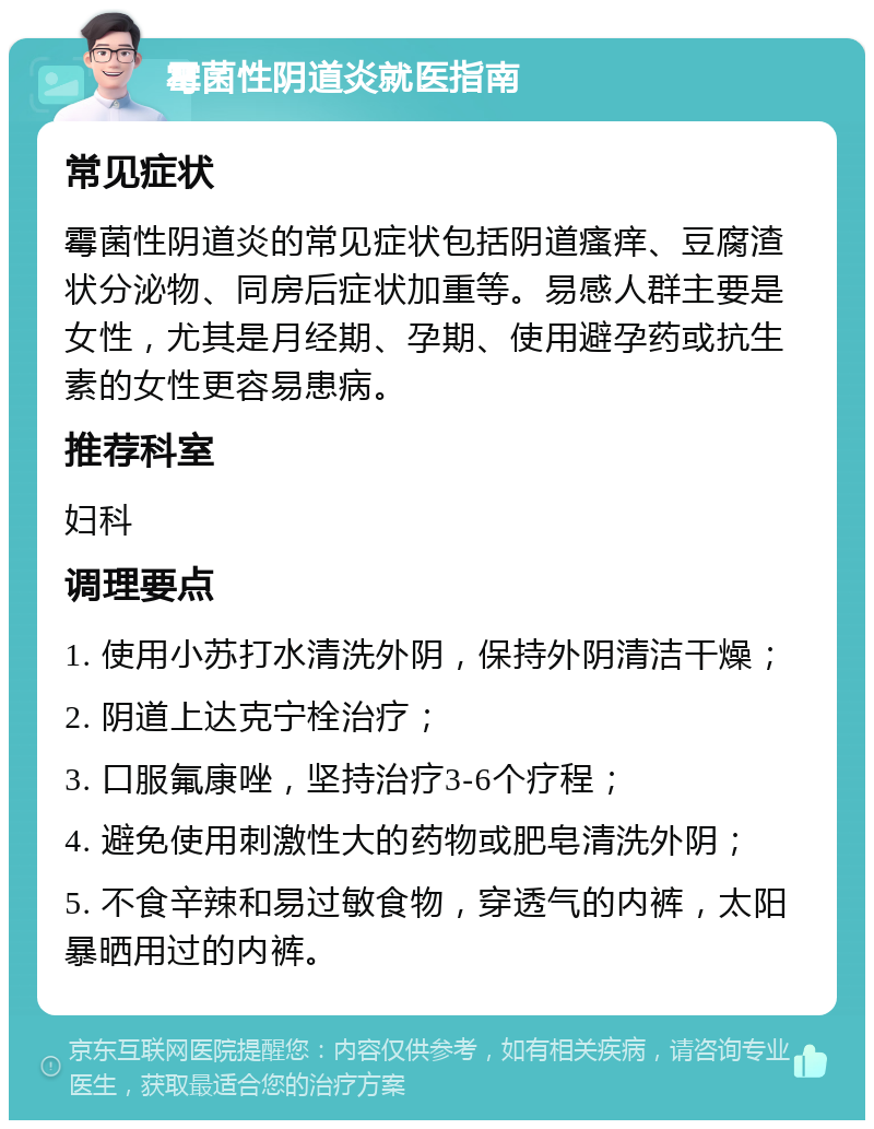 霉菌性阴道炎就医指南 常见症状 霉菌性阴道炎的常见症状包括阴道瘙痒、豆腐渣状分泌物、同房后症状加重等。易感人群主要是女性，尤其是月经期、孕期、使用避孕药或抗生素的女性更容易患病。 推荐科室 妇科 调理要点 1. 使用小苏打水清洗外阴，保持外阴清洁干燥； 2. 阴道上达克宁栓治疗； 3. 口服氟康唑，坚持治疗3-6个疗程； 4. 避免使用刺激性大的药物或肥皂清洗外阴； 5. 不食辛辣和易过敏食物，穿透气的内裤，太阳暴晒用过的内裤。