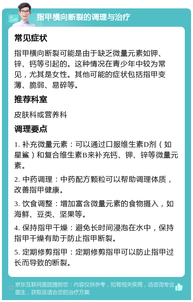 指甲横向断裂的调理与治疗 常见症状 指甲横向断裂可能是由于缺乏微量元素如钾、锌、钙等引起的。这种情况在青少年中较为常见，尤其是女性。其他可能的症状包括指甲变薄、脆弱、易碎等。 推荐科室 皮肤科或营养科 调理要点 1. 补充微量元素：可以通过口服维生素D剂（如星鲨）和复合维生素B来补充钙、钾、锌等微量元素。 2. 中药调理：中药配方颗粒可以帮助调理体质，改善指甲健康。 3. 饮食调整：增加富含微量元素的食物摄入，如海鲜、豆类、坚果等。 4. 保持指甲干燥：避免长时间浸泡在水中，保持指甲干燥有助于防止指甲断裂。 5. 定期修剪指甲：定期修剪指甲可以防止指甲过长而导致的断裂。