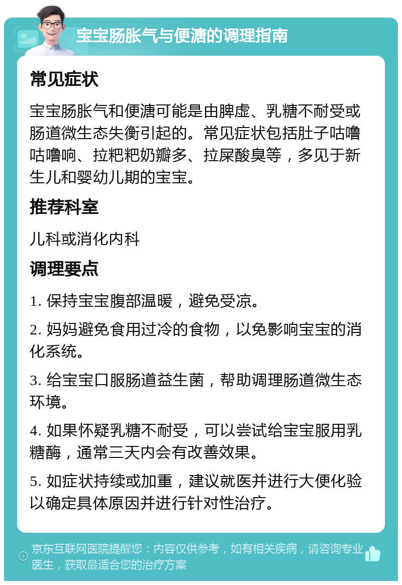 宝宝肠胀气与便溏的调理指南 常见症状 宝宝肠胀气和便溏可能是由脾虚、乳糖不耐受或肠道微生态失衡引起的。常见症状包括肚子咕噜咕噜响、拉粑粑奶瓣多、拉屎酸臭等，多见于新生儿和婴幼儿期的宝宝。 推荐科室 儿科或消化内科 调理要点 1. 保持宝宝腹部温暖，避免受凉。 2. 妈妈避免食用过冷的食物，以免影响宝宝的消化系统。 3. 给宝宝口服肠道益生菌，帮助调理肠道微生态环境。 4. 如果怀疑乳糖不耐受，可以尝试给宝宝服用乳糖酶，通常三天内会有改善效果。 5. 如症状持续或加重，建议就医并进行大便化验以确定具体原因并进行针对性治疗。