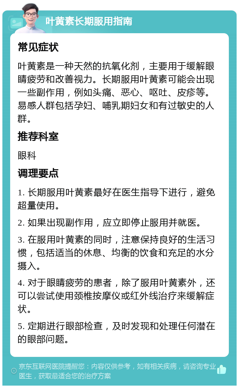 叶黄素长期服用指南 常见症状 叶黄素是一种天然的抗氧化剂，主要用于缓解眼睛疲劳和改善视力。长期服用叶黄素可能会出现一些副作用，例如头痛、恶心、呕吐、皮疹等。易感人群包括孕妇、哺乳期妇女和有过敏史的人群。 推荐科室 眼科 调理要点 1. 长期服用叶黄素最好在医生指导下进行，避免超量使用。 2. 如果出现副作用，应立即停止服用并就医。 3. 在服用叶黄素的同时，注意保持良好的生活习惯，包括适当的休息、均衡的饮食和充足的水分摄入。 4. 对于眼睛疲劳的患者，除了服用叶黄素外，还可以尝试使用颈椎按摩仪或红外线治疗来缓解症状。 5. 定期进行眼部检查，及时发现和处理任何潜在的眼部问题。