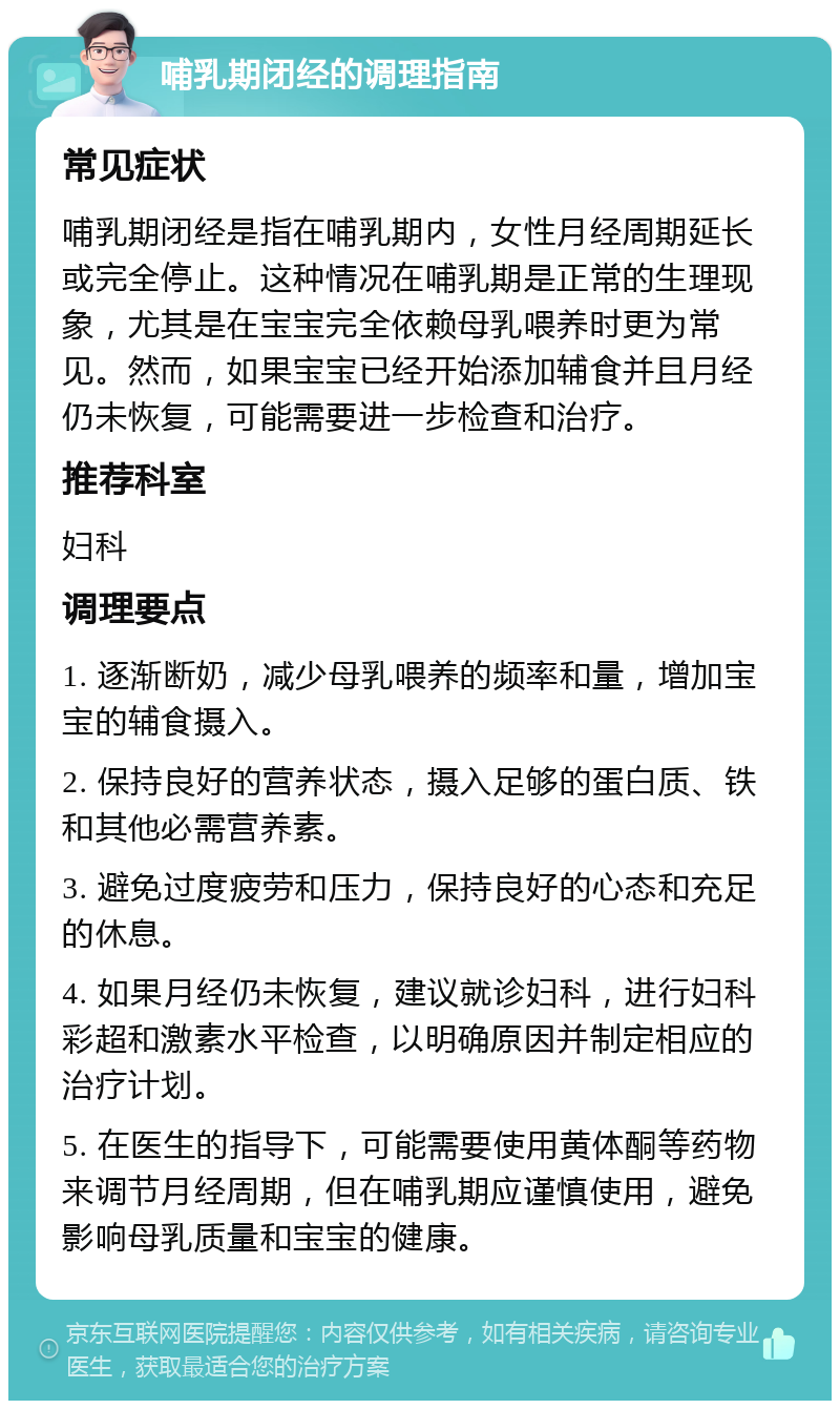 哺乳期闭经的调理指南 常见症状 哺乳期闭经是指在哺乳期内，女性月经周期延长或完全停止。这种情况在哺乳期是正常的生理现象，尤其是在宝宝完全依赖母乳喂养时更为常见。然而，如果宝宝已经开始添加辅食并且月经仍未恢复，可能需要进一步检查和治疗。 推荐科室 妇科 调理要点 1. 逐渐断奶，减少母乳喂养的频率和量，增加宝宝的辅食摄入。 2. 保持良好的营养状态，摄入足够的蛋白质、铁和其他必需营养素。 3. 避免过度疲劳和压力，保持良好的心态和充足的休息。 4. 如果月经仍未恢复，建议就诊妇科，进行妇科彩超和激素水平检查，以明确原因并制定相应的治疗计划。 5. 在医生的指导下，可能需要使用黄体酮等药物来调节月经周期，但在哺乳期应谨慎使用，避免影响母乳质量和宝宝的健康。