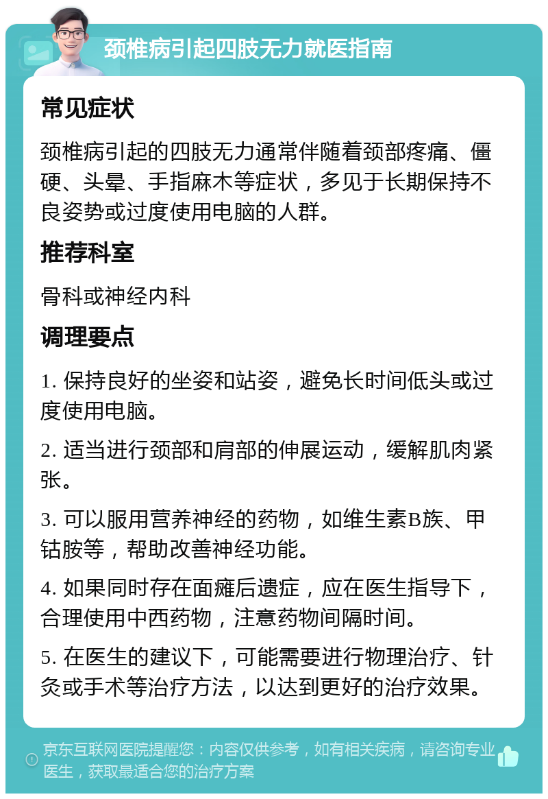 颈椎病引起四肢无力就医指南 常见症状 颈椎病引起的四肢无力通常伴随着颈部疼痛、僵硬、头晕、手指麻木等症状，多见于长期保持不良姿势或过度使用电脑的人群。 推荐科室 骨科或神经内科 调理要点 1. 保持良好的坐姿和站姿，避免长时间低头或过度使用电脑。 2. 适当进行颈部和肩部的伸展运动，缓解肌肉紧张。 3. 可以服用营养神经的药物，如维生素B族、甲钴胺等，帮助改善神经功能。 4. 如果同时存在面瘫后遗症，应在医生指导下，合理使用中西药物，注意药物间隔时间。 5. 在医生的建议下，可能需要进行物理治疗、针灸或手术等治疗方法，以达到更好的治疗效果。