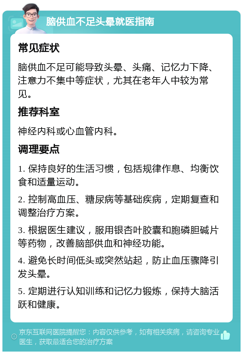 脑供血不足头晕就医指南 常见症状 脑供血不足可能导致头晕、头痛、记忆力下降、注意力不集中等症状，尤其在老年人中较为常见。 推荐科室 神经内科或心血管内科。 调理要点 1. 保持良好的生活习惯，包括规律作息、均衡饮食和适量运动。 2. 控制高血压、糖尿病等基础疾病，定期复查和调整治疗方案。 3. 根据医生建议，服用银杏叶胶囊和胞磷胆碱片等药物，改善脑部供血和神经功能。 4. 避免长时间低头或突然站起，防止血压骤降引发头晕。 5. 定期进行认知训练和记忆力锻炼，保持大脑活跃和健康。