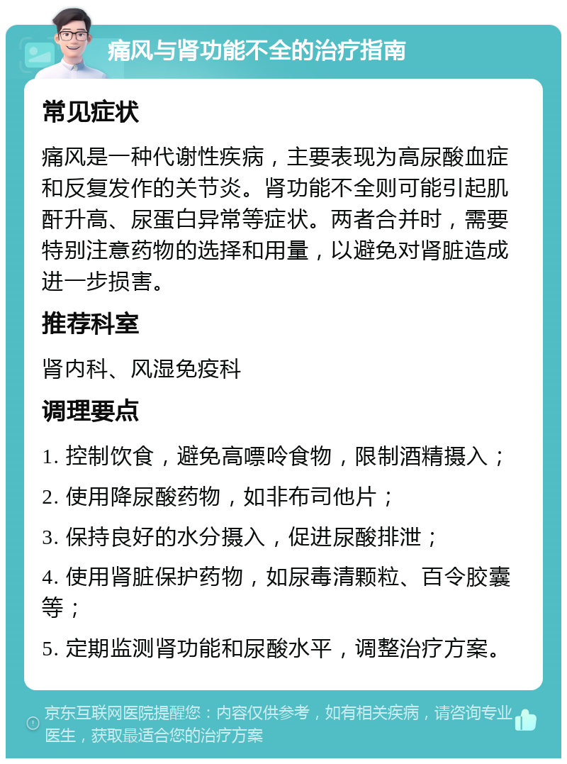 痛风与肾功能不全的治疗指南 常见症状 痛风是一种代谢性疾病，主要表现为高尿酸血症和反复发作的关节炎。肾功能不全则可能引起肌酐升高、尿蛋白异常等症状。两者合并时，需要特别注意药物的选择和用量，以避免对肾脏造成进一步损害。 推荐科室 肾内科、风湿免疫科 调理要点 1. 控制饮食，避免高嘌呤食物，限制酒精摄入； 2. 使用降尿酸药物，如非布司他片； 3. 保持良好的水分摄入，促进尿酸排泄； 4. 使用肾脏保护药物，如尿毒清颗粒、百令胶囊等； 5. 定期监测肾功能和尿酸水平，调整治疗方案。