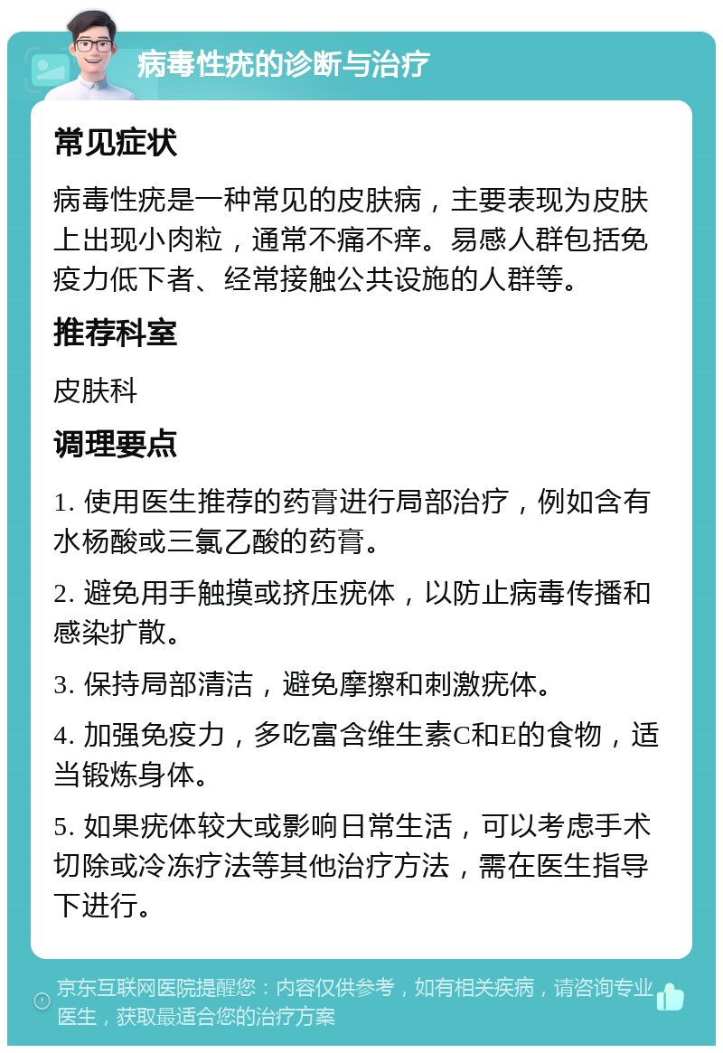 病毒性疣的诊断与治疗 常见症状 病毒性疣是一种常见的皮肤病，主要表现为皮肤上出现小肉粒，通常不痛不痒。易感人群包括免疫力低下者、经常接触公共设施的人群等。 推荐科室 皮肤科 调理要点 1. 使用医生推荐的药膏进行局部治疗，例如含有水杨酸或三氯乙酸的药膏。 2. 避免用手触摸或挤压疣体，以防止病毒传播和感染扩散。 3. 保持局部清洁，避免摩擦和刺激疣体。 4. 加强免疫力，多吃富含维生素C和E的食物，适当锻炼身体。 5. 如果疣体较大或影响日常生活，可以考虑手术切除或冷冻疗法等其他治疗方法，需在医生指导下进行。