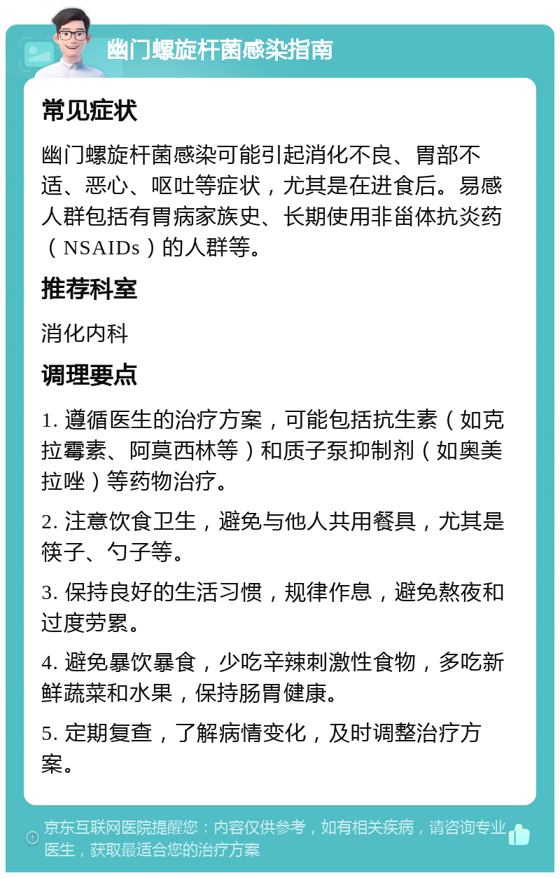 幽门螺旋杆菌感染指南 常见症状 幽门螺旋杆菌感染可能引起消化不良、胃部不适、恶心、呕吐等症状，尤其是在进食后。易感人群包括有胃病家族史、长期使用非甾体抗炎药（NSAIDs）的人群等。 推荐科室 消化内科 调理要点 1. 遵循医生的治疗方案，可能包括抗生素（如克拉霉素、阿莫西林等）和质子泵抑制剂（如奥美拉唑）等药物治疗。 2. 注意饮食卫生，避免与他人共用餐具，尤其是筷子、勺子等。 3. 保持良好的生活习惯，规律作息，避免熬夜和过度劳累。 4. 避免暴饮暴食，少吃辛辣刺激性食物，多吃新鲜蔬菜和水果，保持肠胃健康。 5. 定期复查，了解病情变化，及时调整治疗方案。