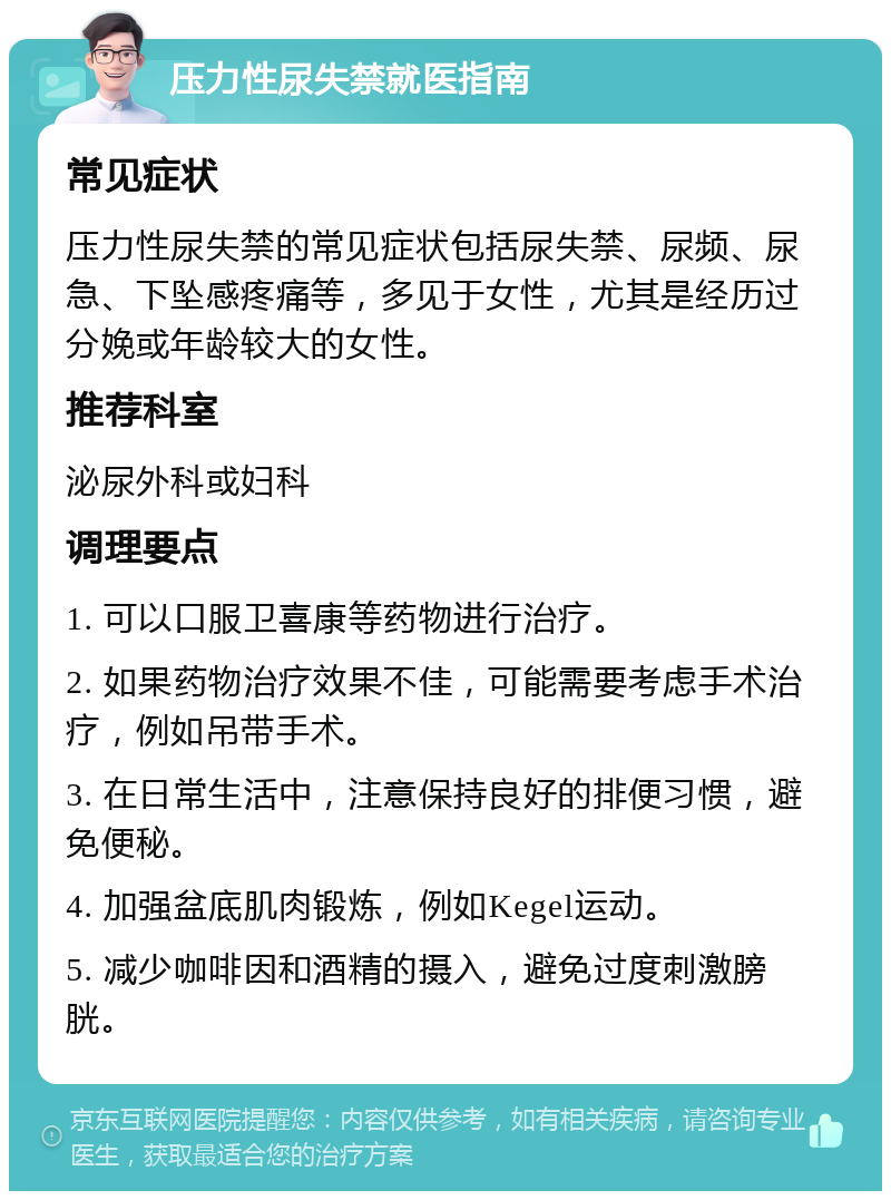 压力性尿失禁就医指南 常见症状 压力性尿失禁的常见症状包括尿失禁、尿频、尿急、下坠感疼痛等，多见于女性，尤其是经历过分娩或年龄较大的女性。 推荐科室 泌尿外科或妇科 调理要点 1. 可以口服卫喜康等药物进行治疗。 2. 如果药物治疗效果不佳，可能需要考虑手术治疗，例如吊带手术。 3. 在日常生活中，注意保持良好的排便习惯，避免便秘。 4. 加强盆底肌肉锻炼，例如Kegel运动。 5. 减少咖啡因和酒精的摄入，避免过度刺激膀胱。