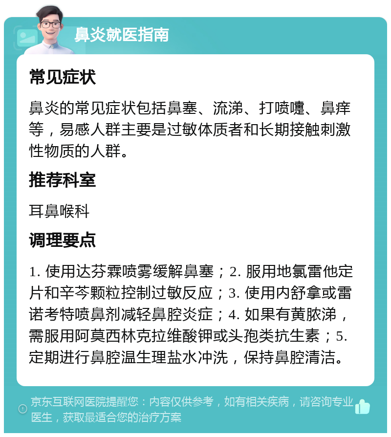 鼻炎就医指南 常见症状 鼻炎的常见症状包括鼻塞、流涕、打喷嚏、鼻痒等，易感人群主要是过敏体质者和长期接触刺激性物质的人群。 推荐科室 耳鼻喉科 调理要点 1. 使用达芬霖喷雾缓解鼻塞；2. 服用地氯雷他定片和辛芩颗粒控制过敏反应；3. 使用内舒拿或雷诺考特喷鼻剂减轻鼻腔炎症；4. 如果有黄脓涕，需服用阿莫西林克拉维酸钾或头孢类抗生素；5. 定期进行鼻腔温生理盐水冲洗，保持鼻腔清洁。