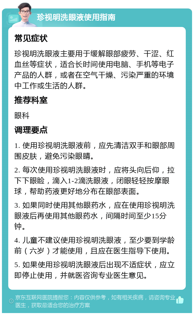 珍视明洗眼液使用指南 常见症状 珍视明洗眼液主要用于缓解眼部疲劳、干涩、红血丝等症状，适合长时间使用电脑、手机等电子产品的人群，或者在空气干燥、污染严重的环境中工作或生活的人群。 推荐科室 眼科 调理要点 1. 使用珍视明洗眼液前，应先清洁双手和眼部周围皮肤，避免污染眼睛。 2. 每次使用珍视明洗眼液时，应将头向后仰，拉下下眼睑，滴入1-2滴洗眼液，闭眼轻轻按摩眼球，帮助药液更好地分布在眼部表面。 3. 如果同时使用其他眼药水，应在使用珍视明洗眼液后再使用其他眼药水，间隔时间至少15分钟。 4. 儿童不建议使用珍视明洗眼液，至少要到学龄前（六岁）才能使用，且应在医生指导下使用。 5. 如果使用珍视明洗眼液后出现不适症状，应立即停止使用，并就医咨询专业医生意见。