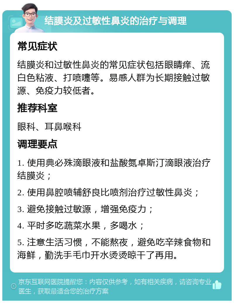 结膜炎及过敏性鼻炎的治疗与调理 常见症状 结膜炎和过敏性鼻炎的常见症状包括眼睛痒、流白色粘液、打喷嚏等。易感人群为长期接触过敏源、免疫力较低者。 推荐科室 眼科、耳鼻喉科 调理要点 1. 使用典必殊滴眼液和盐酸氮卓斯汀滴眼液治疗结膜炎； 2. 使用鼻腔喷辅舒良比喷剂治疗过敏性鼻炎； 3. 避免接触过敏源，增强免疫力； 4. 平时多吃蔬菜水果，多喝水； 5. 注意生活习惯，不能熬夜，避免吃辛辣食物和海鲜，勤洗手毛巾开水烫烫晾干了再用。