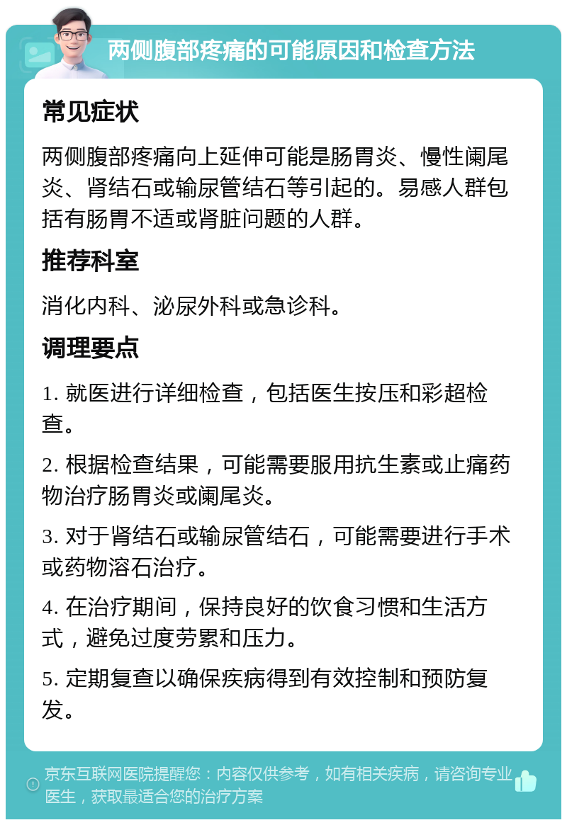 两侧腹部疼痛的可能原因和检查方法 常见症状 两侧腹部疼痛向上延伸可能是肠胃炎、慢性阑尾炎、肾结石或输尿管结石等引起的。易感人群包括有肠胃不适或肾脏问题的人群。 推荐科室 消化内科、泌尿外科或急诊科。 调理要点 1. 就医进行详细检查，包括医生按压和彩超检查。 2. 根据检查结果，可能需要服用抗生素或止痛药物治疗肠胃炎或阑尾炎。 3. 对于肾结石或输尿管结石，可能需要进行手术或药物溶石治疗。 4. 在治疗期间，保持良好的饮食习惯和生活方式，避免过度劳累和压力。 5. 定期复查以确保疾病得到有效控制和预防复发。