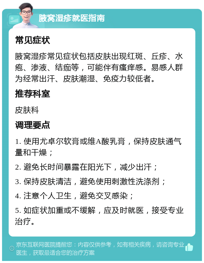 腋窝湿疹就医指南 常见症状 腋窝湿疹常见症状包括皮肤出现红斑、丘疹、水疱、渗液、结痂等，可能伴有瘙痒感。易感人群为经常出汗、皮肤潮湿、免疫力较低者。 推荐科室 皮肤科 调理要点 1. 使用尤卓尔软膏或维A酸乳膏，保持皮肤通气量和干燥； 2. 避免长时间暴露在阳光下，减少出汗； 3. 保持皮肤清洁，避免使用刺激性洗涤剂； 4. 注意个人卫生，避免交叉感染； 5. 如症状加重或不缓解，应及时就医，接受专业治疗。