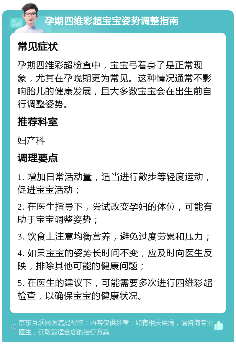 孕期四维彩超宝宝姿势调整指南 常见症状 孕期四维彩超检查中，宝宝弓着身子是正常现象，尤其在孕晚期更为常见。这种情况通常不影响胎儿的健康发展，且大多数宝宝会在出生前自行调整姿势。 推荐科室 妇产科 调理要点 1. 增加日常活动量，适当进行散步等轻度运动，促进宝宝活动； 2. 在医生指导下，尝试改变孕妇的体位，可能有助于宝宝调整姿势； 3. 饮食上注意均衡营养，避免过度劳累和压力； 4. 如果宝宝的姿势长时间不变，应及时向医生反映，排除其他可能的健康问题； 5. 在医生的建议下，可能需要多次进行四维彩超检查，以确保宝宝的健康状况。