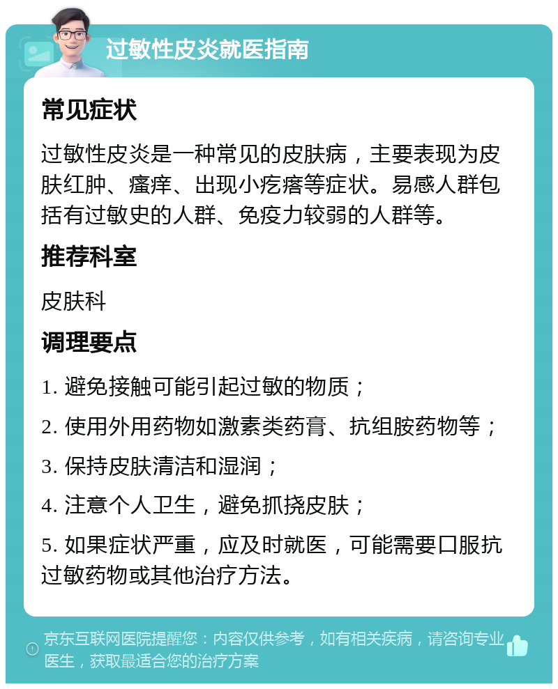 过敏性皮炎就医指南 常见症状 过敏性皮炎是一种常见的皮肤病，主要表现为皮肤红肿、瘙痒、出现小疙瘩等症状。易感人群包括有过敏史的人群、免疫力较弱的人群等。 推荐科室 皮肤科 调理要点 1. 避免接触可能引起过敏的物质； 2. 使用外用药物如激素类药膏、抗组胺药物等； 3. 保持皮肤清洁和湿润； 4. 注意个人卫生，避免抓挠皮肤； 5. 如果症状严重，应及时就医，可能需要口服抗过敏药物或其他治疗方法。