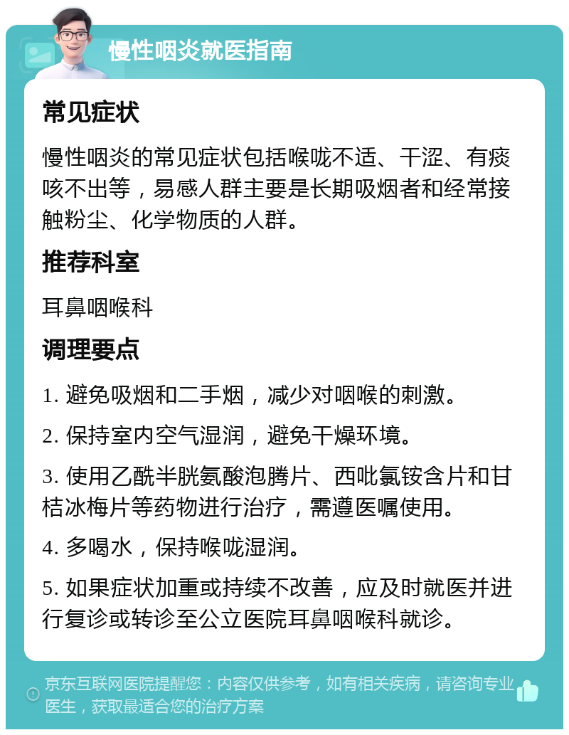 慢性咽炎就医指南 常见症状 慢性咽炎的常见症状包括喉咙不适、干涩、有痰咳不出等，易感人群主要是长期吸烟者和经常接触粉尘、化学物质的人群。 推荐科室 耳鼻咽喉科 调理要点 1. 避免吸烟和二手烟，减少对咽喉的刺激。 2. 保持室内空气湿润，避免干燥环境。 3. 使用乙酰半胱氨酸泡腾片、西吡氯铵含片和甘桔冰梅片等药物进行治疗，需遵医嘱使用。 4. 多喝水，保持喉咙湿润。 5. 如果症状加重或持续不改善，应及时就医并进行复诊或转诊至公立医院耳鼻咽喉科就诊。