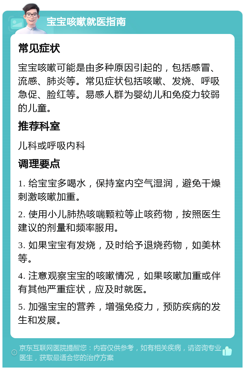 宝宝咳嗽就医指南 常见症状 宝宝咳嗽可能是由多种原因引起的，包括感冒、流感、肺炎等。常见症状包括咳嗽、发烧、呼吸急促、脸红等。易感人群为婴幼儿和免疫力较弱的儿童。 推荐科室 儿科或呼吸内科 调理要点 1. 给宝宝多喝水，保持室内空气湿润，避免干燥刺激咳嗽加重。 2. 使用小儿肺热咳喘颗粒等止咳药物，按照医生建议的剂量和频率服用。 3. 如果宝宝有发烧，及时给予退烧药物，如美林等。 4. 注意观察宝宝的咳嗽情况，如果咳嗽加重或伴有其他严重症状，应及时就医。 5. 加强宝宝的营养，增强免疫力，预防疾病的发生和发展。