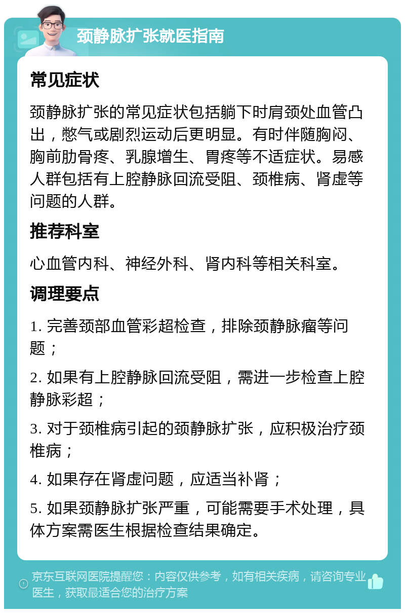 颈静脉扩张就医指南 常见症状 颈静脉扩张的常见症状包括躺下时肩颈处血管凸出，憋气或剧烈运动后更明显。有时伴随胸闷、胸前肋骨疼、乳腺增生、胃疼等不适症状。易感人群包括有上腔静脉回流受阻、颈椎病、肾虚等问题的人群。 推荐科室 心血管内科、神经外科、肾内科等相关科室。 调理要点 1. 完善颈部血管彩超检查，排除颈静脉瘤等问题； 2. 如果有上腔静脉回流受阻，需进一步检查上腔静脉彩超； 3. 对于颈椎病引起的颈静脉扩张，应积极治疗颈椎病； 4. 如果存在肾虚问题，应适当补肾； 5. 如果颈静脉扩张严重，可能需要手术处理，具体方案需医生根据检查结果确定。