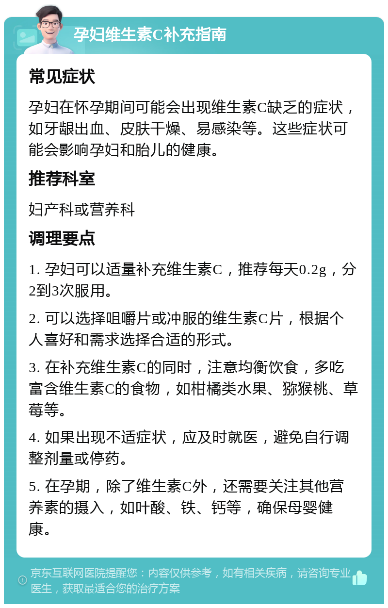 孕妇维生素C补充指南 常见症状 孕妇在怀孕期间可能会出现维生素C缺乏的症状，如牙龈出血、皮肤干燥、易感染等。这些症状可能会影响孕妇和胎儿的健康。 推荐科室 妇产科或营养科 调理要点 1. 孕妇可以适量补充维生素C，推荐每天0.2g，分2到3次服用。 2. 可以选择咀嚼片或冲服的维生素C片，根据个人喜好和需求选择合适的形式。 3. 在补充维生素C的同时，注意均衡饮食，多吃富含维生素C的食物，如柑橘类水果、猕猴桃、草莓等。 4. 如果出现不适症状，应及时就医，避免自行调整剂量或停药。 5. 在孕期，除了维生素C外，还需要关注其他营养素的摄入，如叶酸、铁、钙等，确保母婴健康。