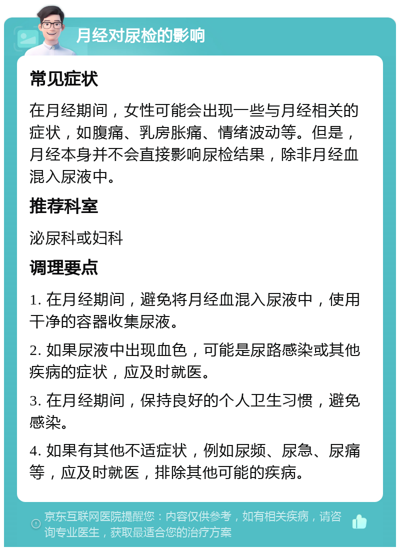 月经对尿检的影响 常见症状 在月经期间，女性可能会出现一些与月经相关的症状，如腹痛、乳房胀痛、情绪波动等。但是，月经本身并不会直接影响尿检结果，除非月经血混入尿液中。 推荐科室 泌尿科或妇科 调理要点 1. 在月经期间，避免将月经血混入尿液中，使用干净的容器收集尿液。 2. 如果尿液中出现血色，可能是尿路感染或其他疾病的症状，应及时就医。 3. 在月经期间，保持良好的个人卫生习惯，避免感染。 4. 如果有其他不适症状，例如尿频、尿急、尿痛等，应及时就医，排除其他可能的疾病。