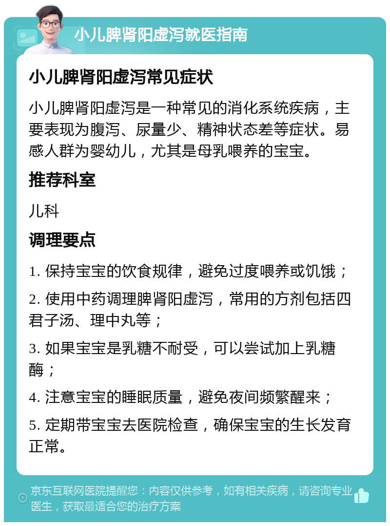 小儿脾肾阳虚泻就医指南 小儿脾肾阳虚泻常见症状 小儿脾肾阳虚泻是一种常见的消化系统疾病，主要表现为腹泻、尿量少、精神状态差等症状。易感人群为婴幼儿，尤其是母乳喂养的宝宝。 推荐科室 儿科 调理要点 1. 保持宝宝的饮食规律，避免过度喂养或饥饿； 2. 使用中药调理脾肾阳虚泻，常用的方剂包括四君子汤、理中丸等； 3. 如果宝宝是乳糖不耐受，可以尝试加上乳糖酶； 4. 注意宝宝的睡眠质量，避免夜间频繁醒来； 5. 定期带宝宝去医院检查，确保宝宝的生长发育正常。