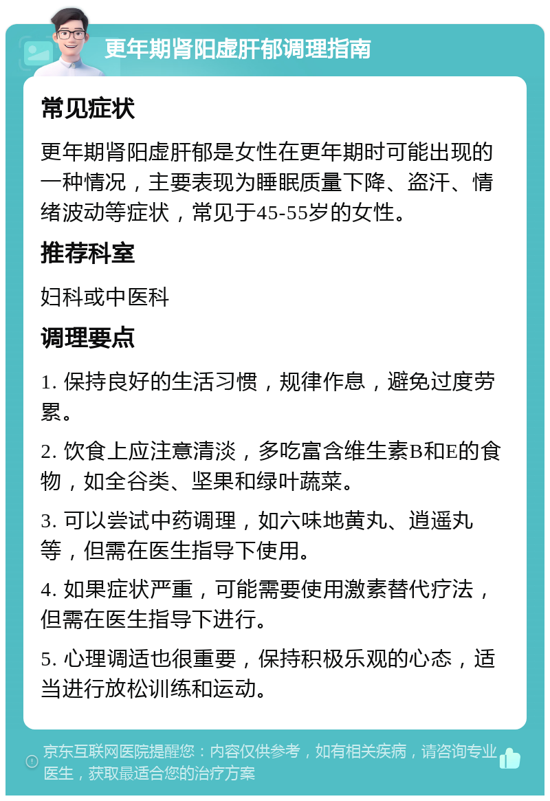 更年期肾阳虚肝郁调理指南 常见症状 更年期肾阳虚肝郁是女性在更年期时可能出现的一种情况，主要表现为睡眠质量下降、盗汗、情绪波动等症状，常见于45-55岁的女性。 推荐科室 妇科或中医科 调理要点 1. 保持良好的生活习惯，规律作息，避免过度劳累。 2. 饮食上应注意清淡，多吃富含维生素B和E的食物，如全谷类、坚果和绿叶蔬菜。 3. 可以尝试中药调理，如六味地黄丸、逍遥丸等，但需在医生指导下使用。 4. 如果症状严重，可能需要使用激素替代疗法，但需在医生指导下进行。 5. 心理调适也很重要，保持积极乐观的心态，适当进行放松训练和运动。